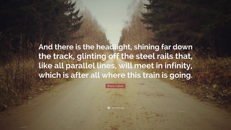 Bruce Catton Quote: “And there is the headlight, shining far down the track, glinting off the steel rails that, like all parallel lines, will meet in infinity, which is after all where this train is going.”