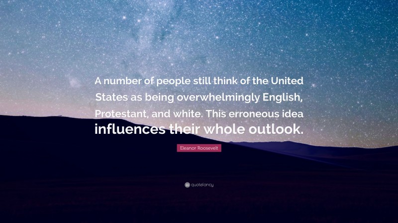 Eleanor Roosevelt Quote: “A number of people still think of the United States as being overwhelmingly English, Protestant, and white. This erroneous idea influences their whole outlook.”