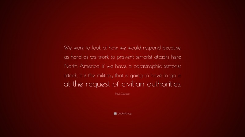 Paul Cellucci Quote: “We want to look at how we would respond because, as hard as we work to prevent terrorist attacks here North America, if we have a catastrophic terrorist attack, it is the military that is going to have to go in at the request of civilian authorities.”