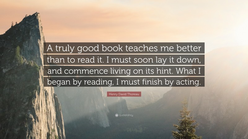 Henry David Thoreau Quote: “A truly good book teaches me better than to read it. I must soon lay it down, and commence living on its hint. What I began by reading, I must finish by acting.”
