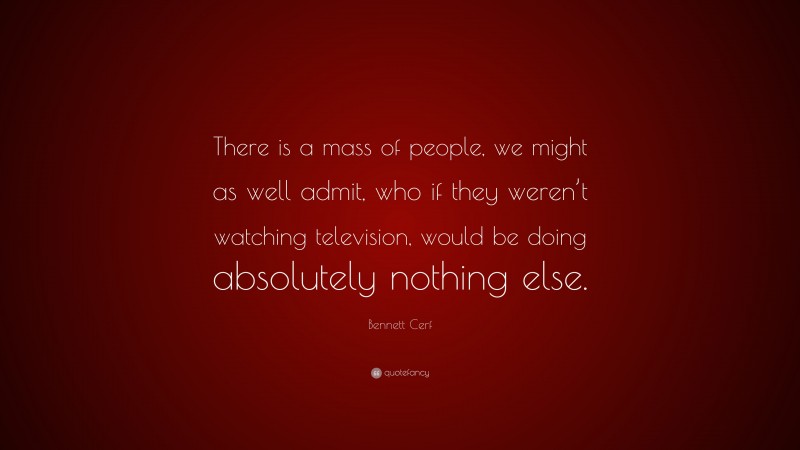 Bennett Cerf Quote: “There is a mass of people, we might as well admit, who if they weren’t watching television, would be doing absolutely nothing else.”