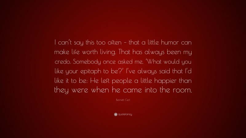 Bennett Cerf Quote: “I can’t say this too often – that a little humor can make life worth living. That has always been my credo. Somebody once asked me, ‘What would you like your epitaph to be?’ I’ve always said that I’d like it to be: He left people a little happier than they were when he came into the room.”