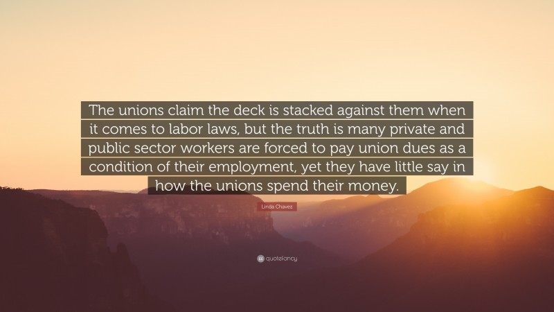 Linda Chavez Quote: “The unions claim the deck is stacked against them when it comes to labor laws, but the truth is many private and public sector workers are forced to pay union dues as a condition of their employment, yet they have little say in how the unions spend their money.”