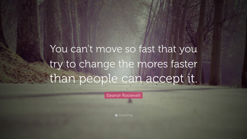 Eleanor Roosevelt Quote: “You can’t move so fast that you try to change the mores faster than people can accept it.”