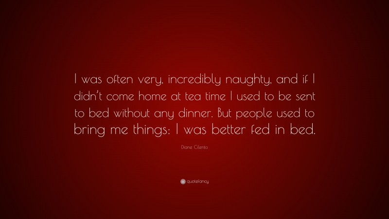 Diane Cilento Quote: “I was often very, incredibly naughty, and if I didn’t come home at tea time I used to be sent to bed without any dinner. But people used to bring me things: I was better fed in bed.”