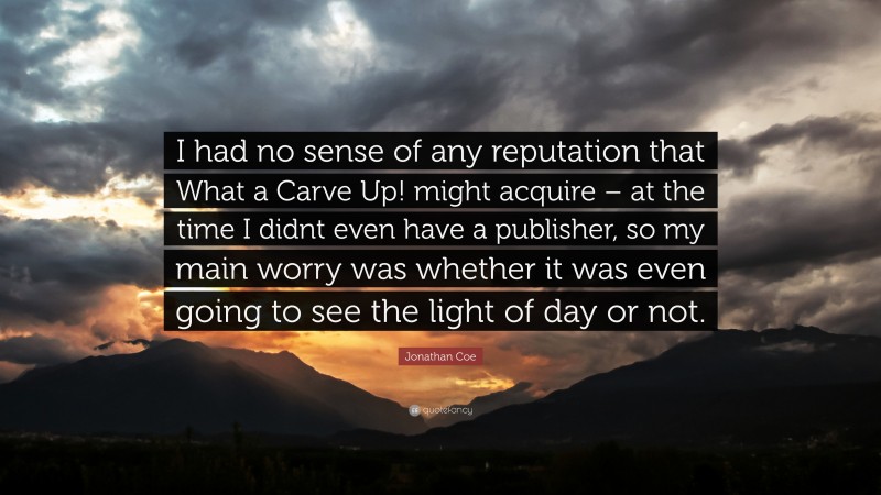 Jonathan Coe Quote: “I had no sense of any reputation that What a Carve Up! might acquire – at the time I didnt even have a publisher, so my main worry was whether it was even going to see the light of day or not.”