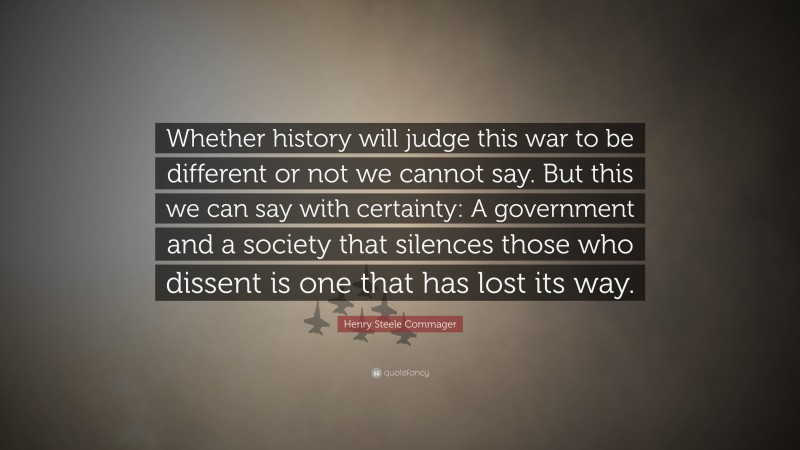 Henry Steele Commager Quote: “Whether history will judge this war to be different or not we cannot say. But this we can say with certainty: A government and a society that silences those who dissent is one that has lost its way.”