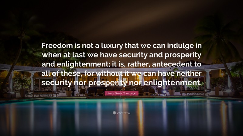 Henry Steele Commager Quote: “Freedom is not a luxury that we can indulge in when at last we have security and prosperity and enlightenment; it is, rather, antecedent to all of these, for without it we can have neither security nor prosperity nor enlightenment.”