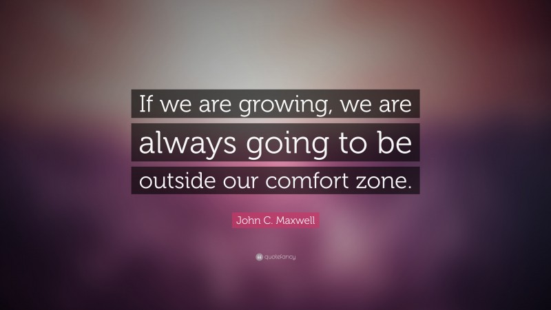 John C. Maxwell Quote: “If we are growing, we are always going to be outside our  comfort zone.”