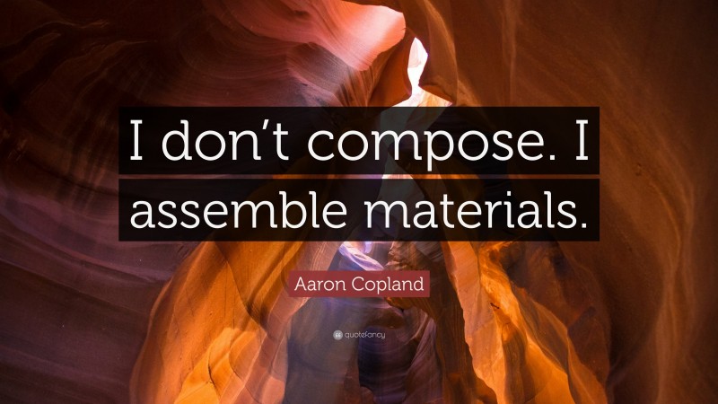 Aaron Copland Quote: “I don’t compose. I assemble materials.”