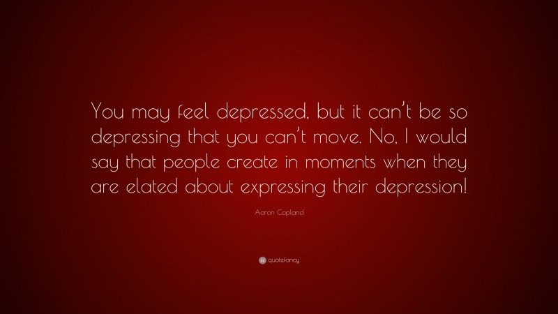 Aaron Copland Quote: “You may feel depressed, but it can’t be so depressing that you can’t move. No, I would say that people create in moments when they are elated about expressing their depression!”