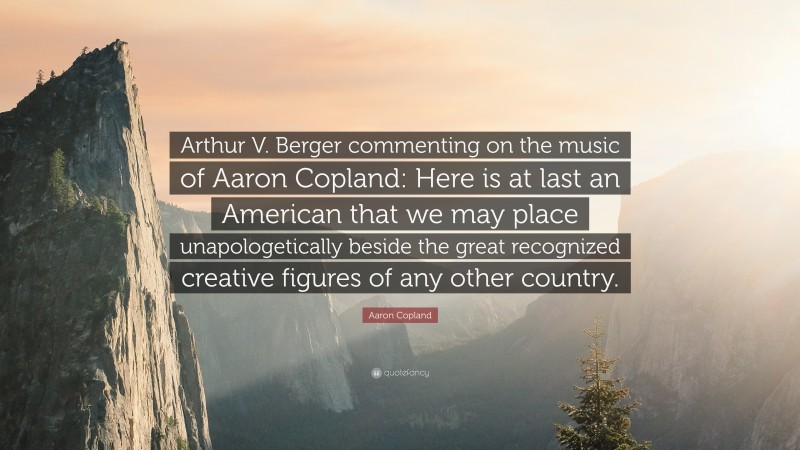 Aaron Copland Quote: “Arthur V. Berger commenting on the music of Aaron Copland: Here is at last an American that we may place unapologetically beside the great recognized creative figures of any other country.”