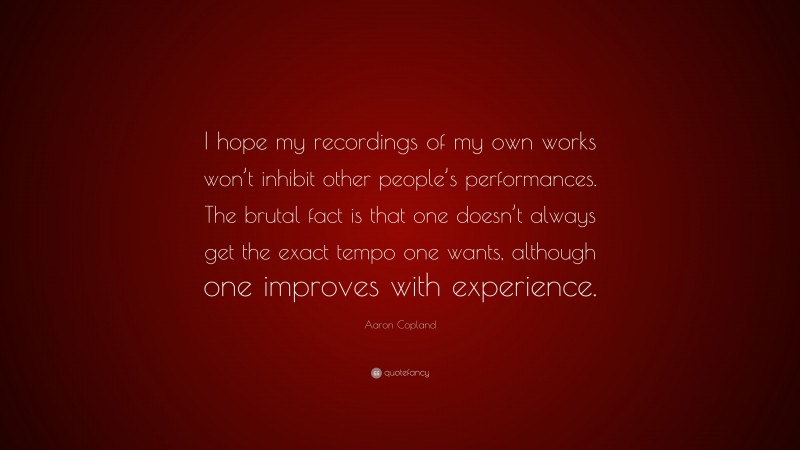 Aaron Copland Quote: “I hope my recordings of my own works won’t inhibit other people’s performances. The brutal fact is that one doesn’t always get the exact tempo one wants, although one improves with experience.”