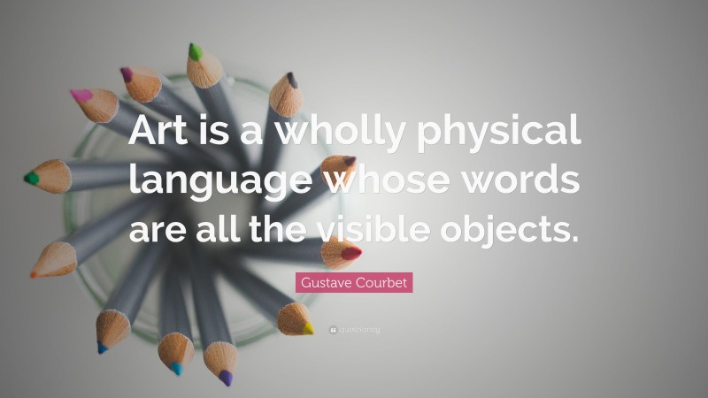 Gustave Courbet Quote: “Art is a wholly physical language whose words are all the visible objects.”