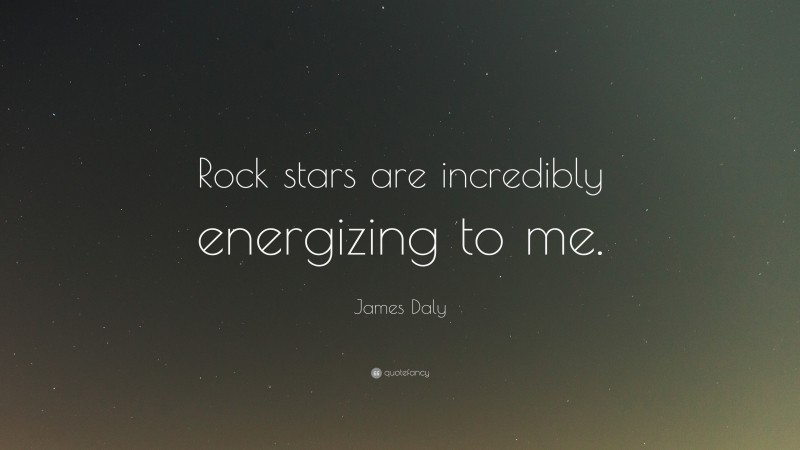 James Daly Quote: “Rock stars are incredibly energizing to me.”