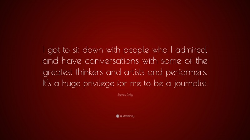 James Daly Quote: “I got to sit down with people who I admired, and have conversations with some of the greatest thinkers and artists and performers. It’s a huge privilege for me to be a journalist.”