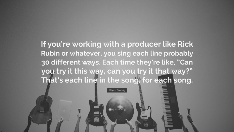 Glenn Danzig Quote: “If you’re working with a producer like Rick Rubin or whatever, you sing each line probably 30 different ways. Each time they’re like, “Can you try it this way, can you try it that way?” That’s each line in the song, for each song.”