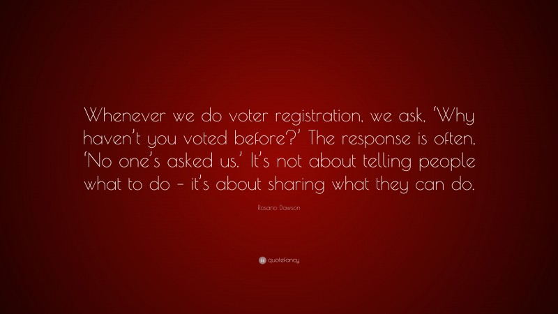 Rosario Dawson Quote: “Whenever we do voter registration, we ask, ‘Why haven’t you voted before?’ The response is often, ‘No one’s asked us.’ It’s not about telling people what to do – it’s about sharing what they can do.”