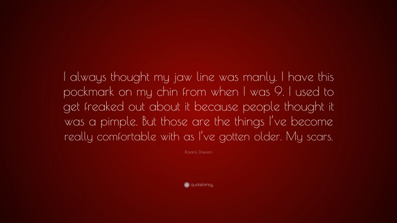 Rosario Dawson Quote: “I always thought my jaw line was manly. I have this pockmark on my chin from when I was 9. I used to get freaked out about it because people thought it was a pimple. But those are the things I’ve become really comfortable with as I’ve gotten older. My scars.”