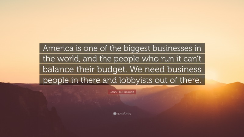 John Paul DeJoria Quote: “America is one of the biggest businesses in the world, and the people who run it can’t balance their budget. We need business people in there and lobbyists out of there.”