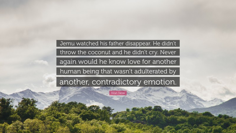 Kiran Desai Quote: “Jemu watched his father disappear. He didn’t throw the coconut and he didn’t cry. Never again would he know love for another human being that wasn’t adulterated by another, contradictory emotion.”