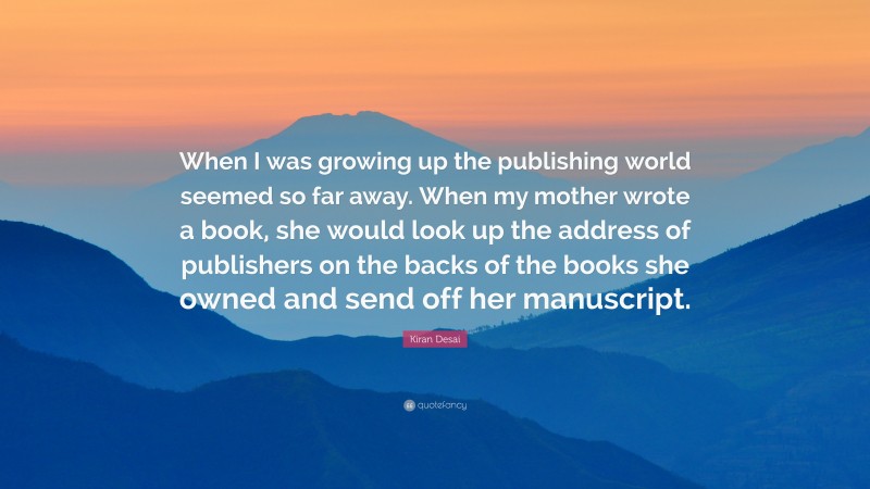 Kiran Desai Quote: “When I was growing up the publishing world seemed so far away. When my mother wrote a book, she would look up the address of publishers on the backs of the books she owned and send off her manuscript.”