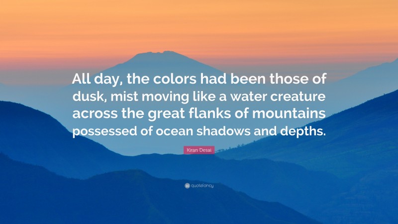 Kiran Desai Quote: “All day, the colors had been those of dusk, mist moving like a water creature across the great flanks of mountains possessed of ocean shadows and depths.”