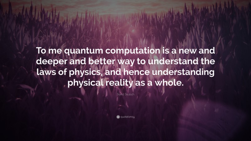 David Deutsch Quote: “To me quantum computation is a new and deeper and better way to understand the laws of physics, and hence understanding physical reality as a whole.”
