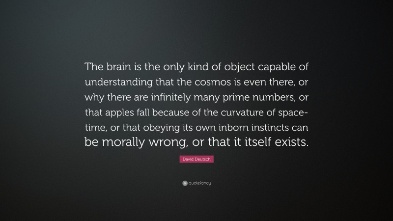 David Deutsch Quote: “The brain is the only kind of object capable of understanding that the cosmos is even there, or why there are infinitely many prime numbers, or that apples fall because of the curvature of space-time, or that obeying its own inborn instincts can be morally wrong, or that it itself exists.”