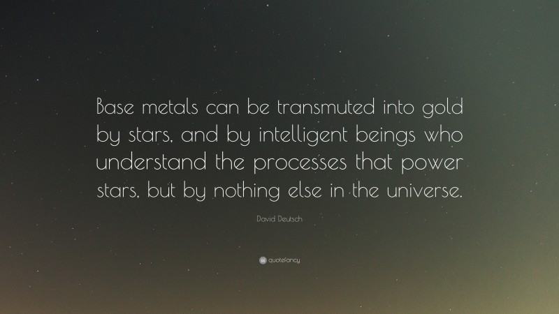 David Deutsch Quote: “Base metals can be transmuted into gold by stars, and by intelligent beings who understand the processes that power stars, but by nothing else in the universe.”