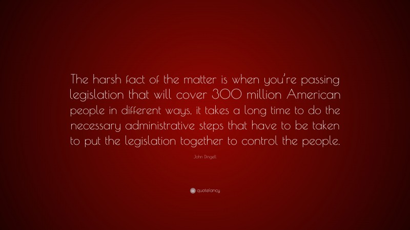 John Dingell Quote: “The harsh fact of the matter is when you’re passing legislation that will cover 300 million American people in different ways, it takes a long time to do the necessary administrative steps that have to be taken to put the legislation together to control the people.”