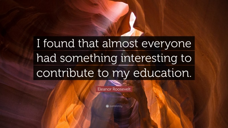 Eleanor Roosevelt Quote: “I found that almost everyone had something interesting to contribute to my education.”