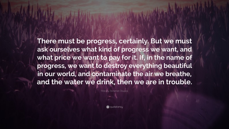 Marjory Stoneman Douglas Quote: “There must be progress, certainly. But we must ask ourselves what kind of progress we want, and what price we want to pay for it. If, in the name of progress, we want to destroy everything beautiful in our world, and contaminate the air we breathe, and the water we drink, then we are in trouble.”