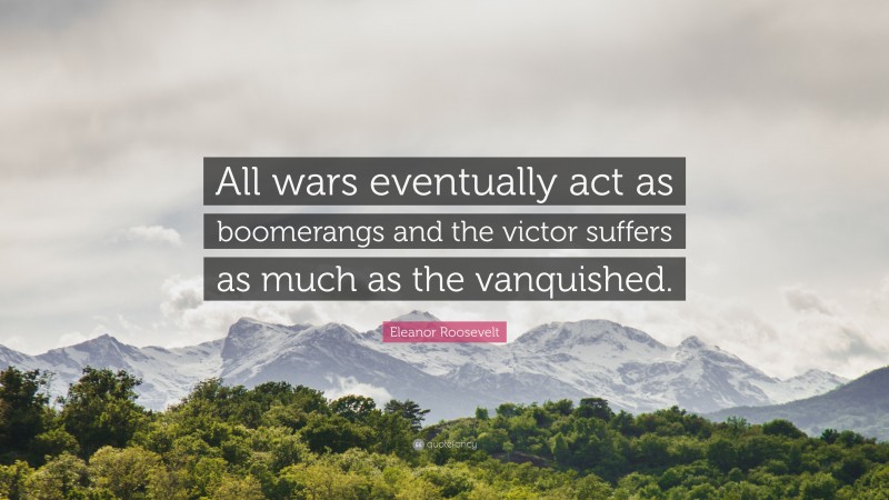 Eleanor Roosevelt Quote: “All wars eventually act as boomerangs and the victor suffers as much as the vanquished.”