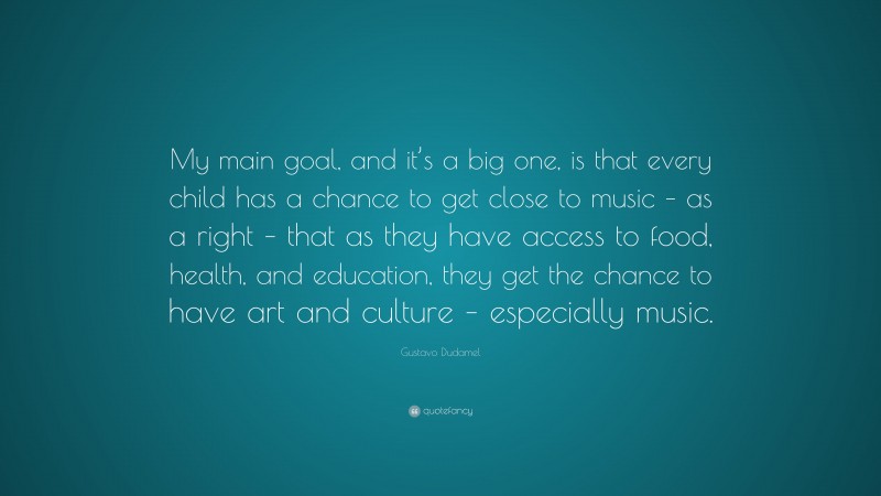 Gustavo Dudamel Quote: “My main goal, and it’s a big one, is that every child has a chance to get close to music – as a right – that as they have access to food, health, and education, they get the chance to have art and culture – especially music.”