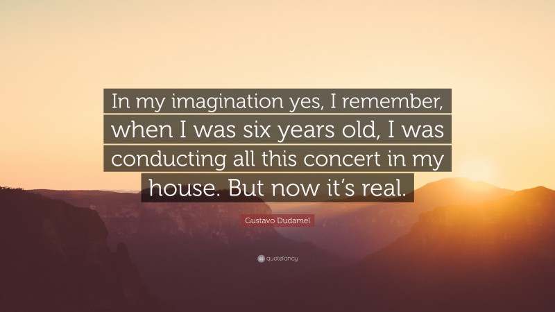 Gustavo Dudamel Quote: “In my imagination yes, I remember, when I was six years old, I was conducting all this concert in my house. But now it’s real.”