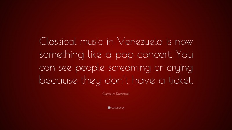 Gustavo Dudamel Quote: “Classical music in Venezuela is now something like a pop concert. You can see people screaming or crying because they don’t have a ticket.”