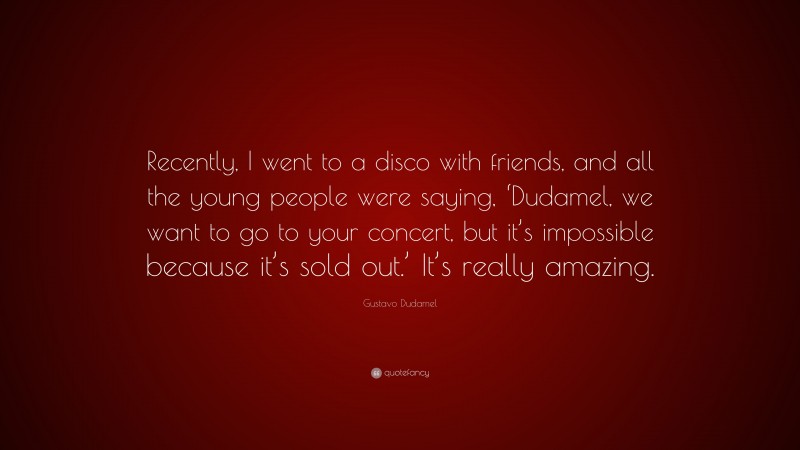 Gustavo Dudamel Quote: “Recently, I went to a disco with friends, and all the young people were saying, ‘Dudamel, we want to go to your concert, but it’s impossible because it’s sold out.’ It’s really amazing.”