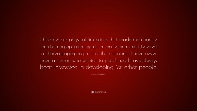 Katherine Dunham Quote: “I had certain physical limitations that made me change the choreography for myself or made me more interested in choreography only rather than dancing. I have never been a person who wanted to just dance. I have always been interested in developing for other people.”