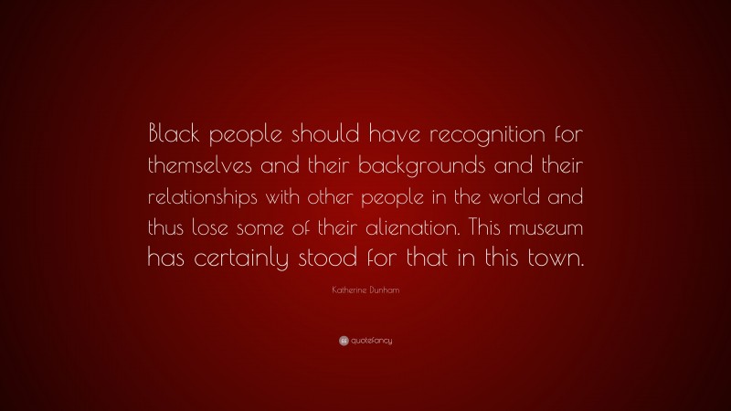 Katherine Dunham Quote: “Black people should have recognition for themselves and their backgrounds and their relationships with other people in the world and thus lose some of their alienation. This museum has certainly stood for that in this town.”