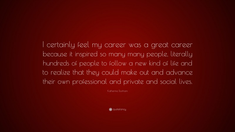 Katherine Dunham Quote: “I certainly feel my career was a great career because it inspired so many many people, literally hundreds of people to follow a new kind of life and to realize that they could make out and advance their own professional and private and social lives.”