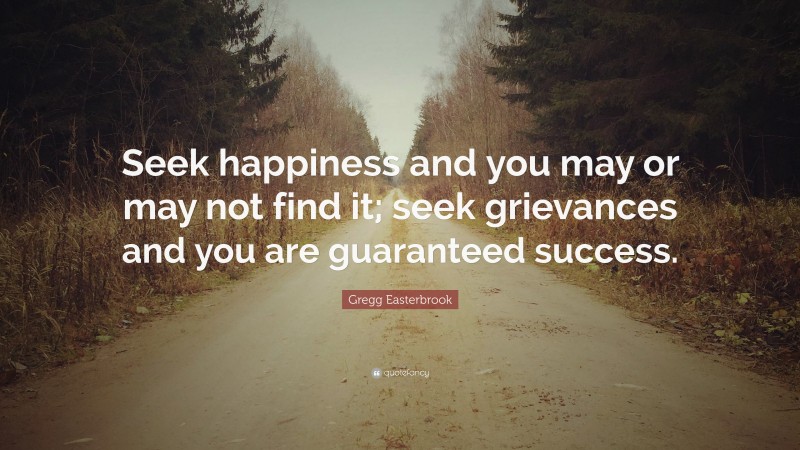 Gregg Easterbrook Quote: “Seek happiness and you may or may not find it; seek grievances and you are guaranteed success.”