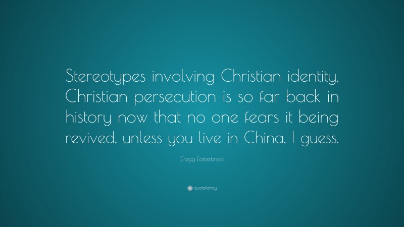 Gregg Easterbrook Quote: “Stereotypes involving Christian identity, Christian persecution is so far back in history now that no one fears it being revived, unless you live in China, I guess.”