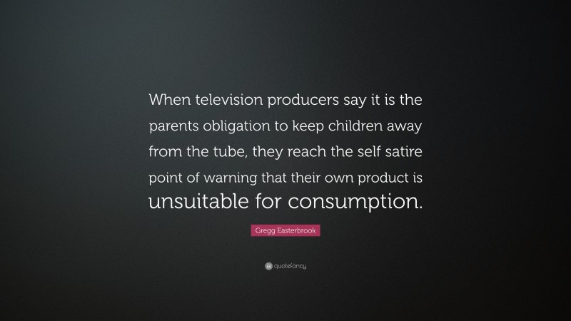 Gregg Easterbrook Quote: “When television producers say it is the parents obligation to keep children away from the tube, they reach the self satire point of warning that their own product is unsuitable for consumption.”