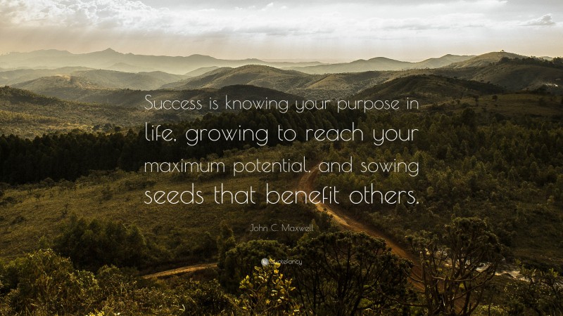 John C. Maxwell Quote: “Success is knowing your purpose in life, growing to reach your maximum potential, and sowing seeds that benefit others.”