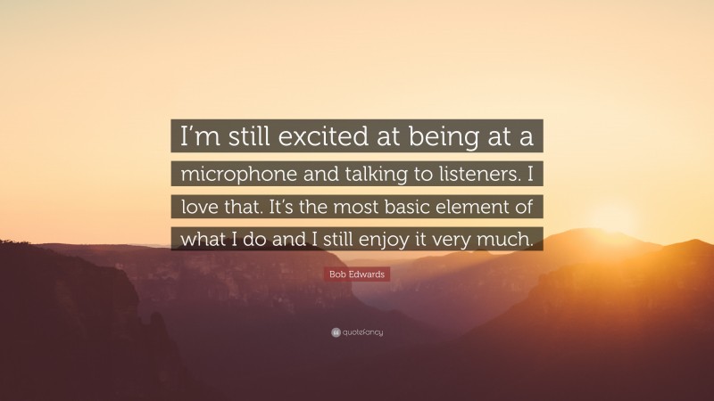 Bob Edwards Quote: “I’m still excited at being at a microphone and talking to listeners. I love that. It’s the most basic element of what I do and I still enjoy it very much.”