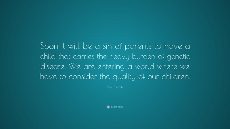 Bob Edwards Quote: “Soon it will be a sin of parents to have a child that carries the heavy burden of genetic disease. We are entering a world where we have to consider the quality of our children.”