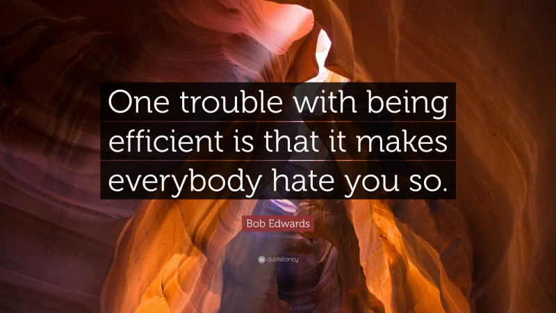 Bob Edwards Quote: “One trouble with being efficient is that it makes everybody hate you so.”