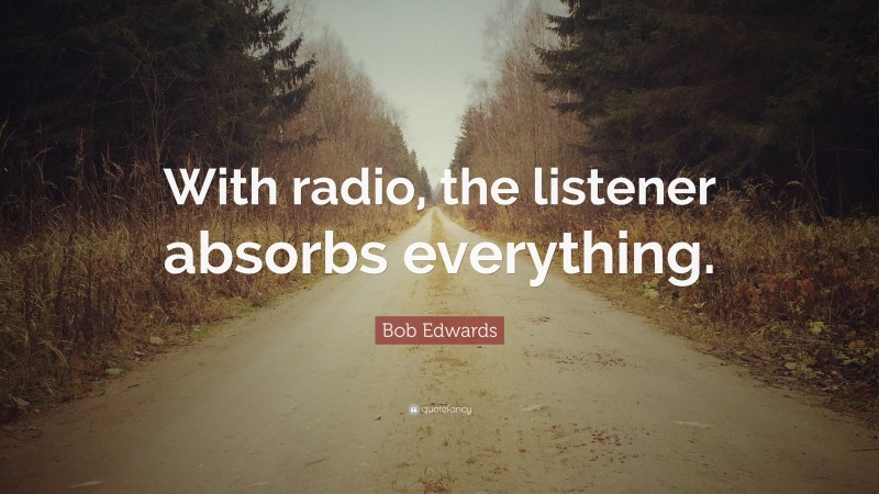 Bob Edwards Quote: “With radio, the listener absorbs everything.”