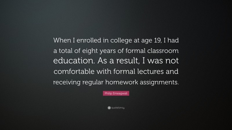 Philip Emeagwali Quote: “When I enrolled in college at age 19, I had a total of eight years of formal classroom education. As a result, I was not comfortable with formal lectures and receiving regular homework assignments.”